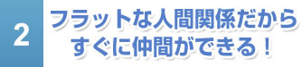 フラットな人間関係だからすぐに仲間ができる！