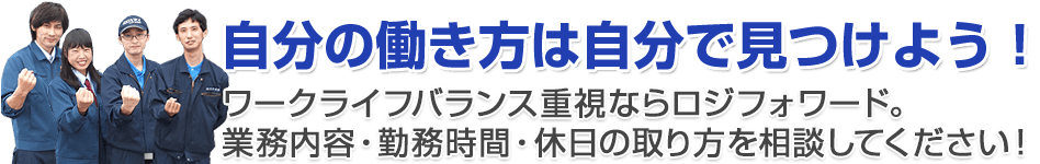 自分の働き方は自分で見つけよう!
ワークライフバランス重視ならロジフォワード。業務内容・勤務時間・休日の取り方を相談してください!